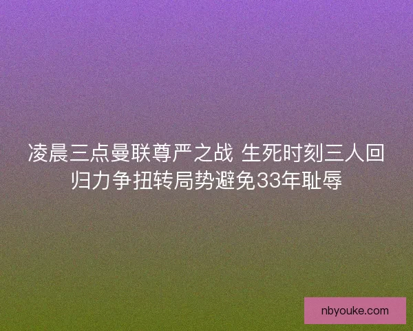 凌晨三点曼联尊严之战 生死时刻三人回归力争扭转局势避免33年耻辱 凌晨三点曼联尊严之战 生死时刻三人回归力争扭转局势避免33年耻辱