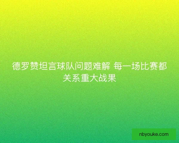 德罗赞坦言球队问题难解 每一场比赛都关系重大战果