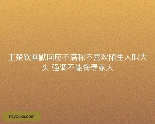 王楚钦幽默回应不满称不喜欢陌生人叫大头 强调不能侮辱家人