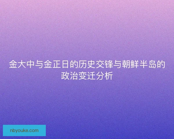 金大中与金正日的历史交锋与朝鲜半岛的政治变迁分析 金大中与金正日的历史交锋与朝鲜半岛的政治变迁分析