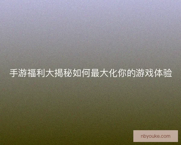 手游福利大揭秘如何最大化你的游戏体验