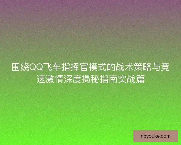 围绕QQ飞车指挥官模式的战术策略与竞速激情深度揭秘指南实战篇