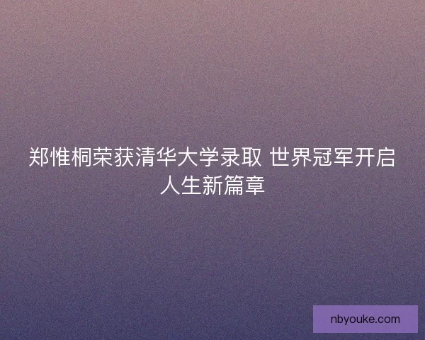 郑惟桐荣获清华大学录取 世界冠军开启人生新篇章 郑惟桐荣获清华大学录取 世界冠军开启人生新篇章