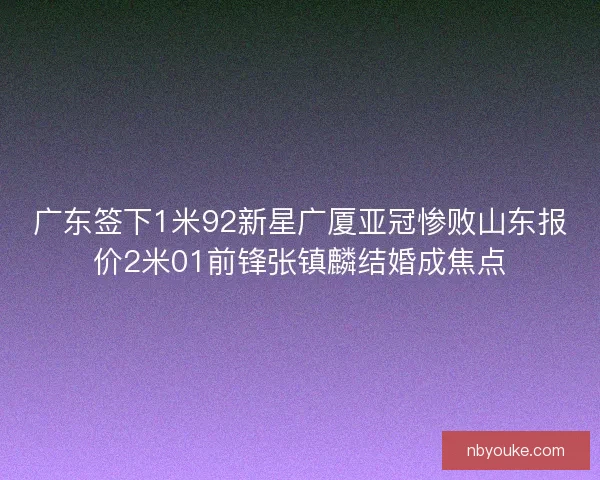 广东签下1米92新星广厦亚冠惨败山东报价2米01前锋张镇麟结婚成焦点 广东签下1米92新星广厦亚冠惨败山东报价2米01前锋张镇麟结婚成焦点