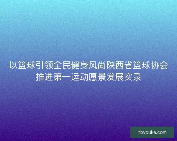 以篮球引领全民健身风尚陕西省篮球协会推进第一运动愿景发展实录