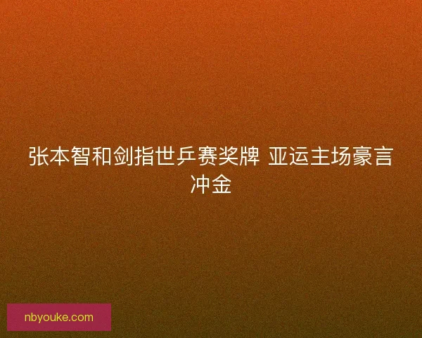 张本智和剑指世乒赛奖牌 亚运主场豪言冲金