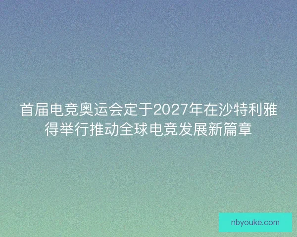 首届电竞奥运会定于2027年在沙特利雅得举行推动全球电竞发展新篇章