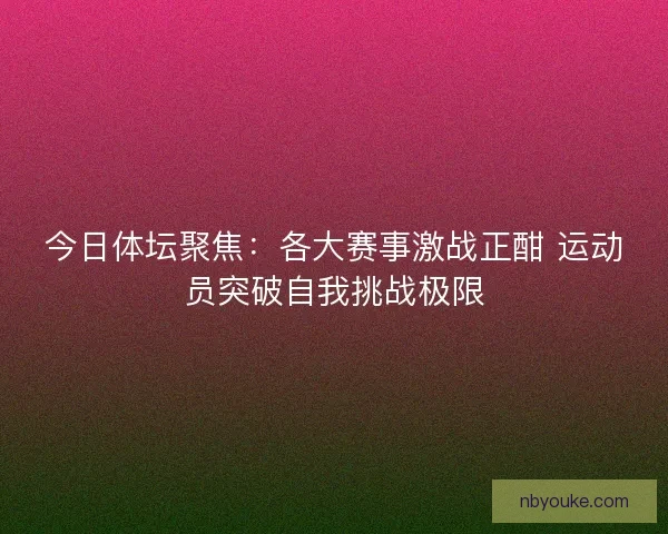 今日体坛聚焦：各大赛事激战正酣 运动员突破自我挑战极限