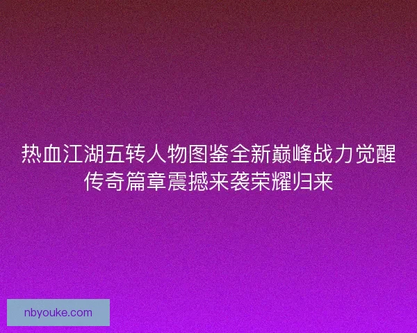 热血江湖五转人物图鉴全新巅峰战力觉醒传奇篇章震撼来袭荣耀归来