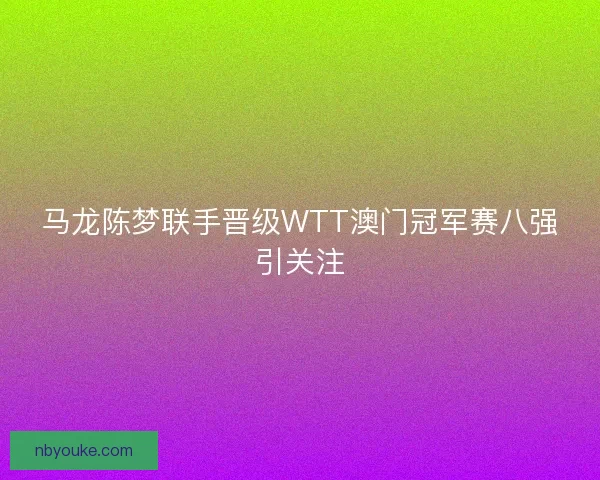 马龙陈梦联手晋级WTT澳门冠军赛八强引关注