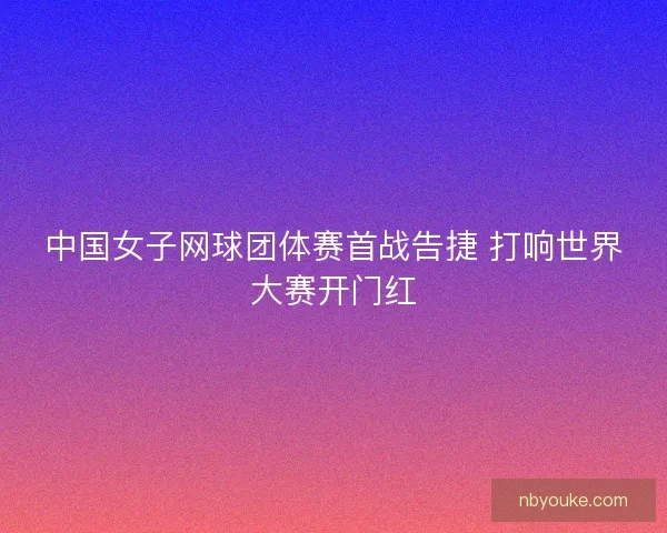 中国女子网球团体赛首战告捷 打响世界大赛开门红 中国女子网球团体赛首战告捷 打响世界大赛开门红