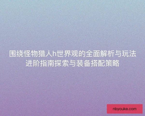 围绕怪物猎人h世界观的全面解析与玩法进阶指南探索与装备搭配策略 围绕怪物猎人h世界观的全面解析与玩法进阶指南探索与装备搭配策略