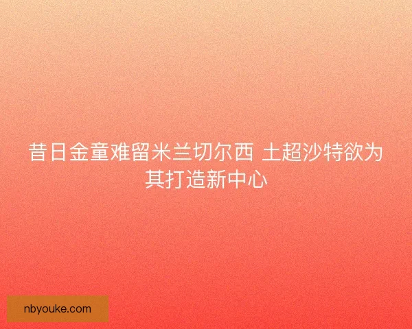 昔日金童难留米兰切尔西 土超沙特欲为其打造新中心 昔日金童难留米兰切尔西 土超沙特欲为其打造新中心