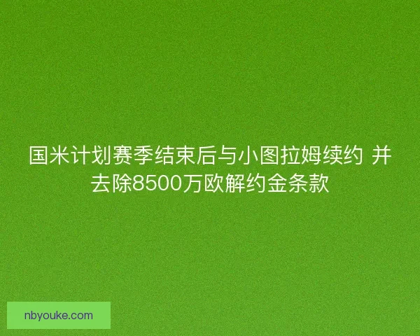 国米计划赛季结束后与小图拉姆续约 并去除8500万欧解约金条款