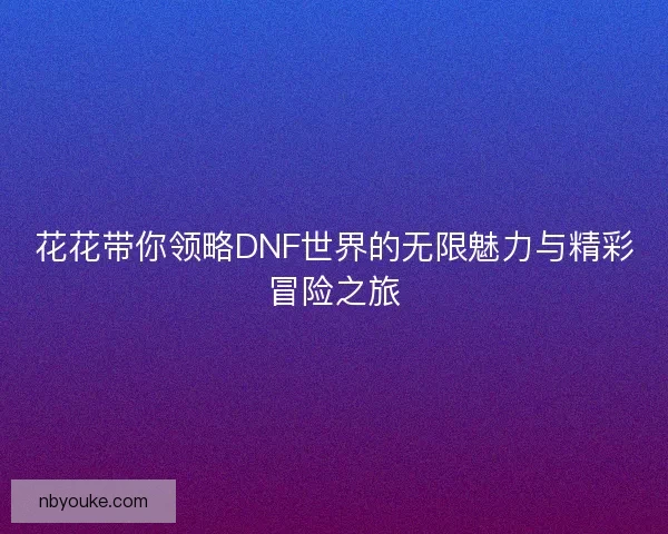 花花带你领略DNF世界的无限魅力与精彩冒险之旅 花花带你领略DNF世界的无限魅力与精彩冒险之旅