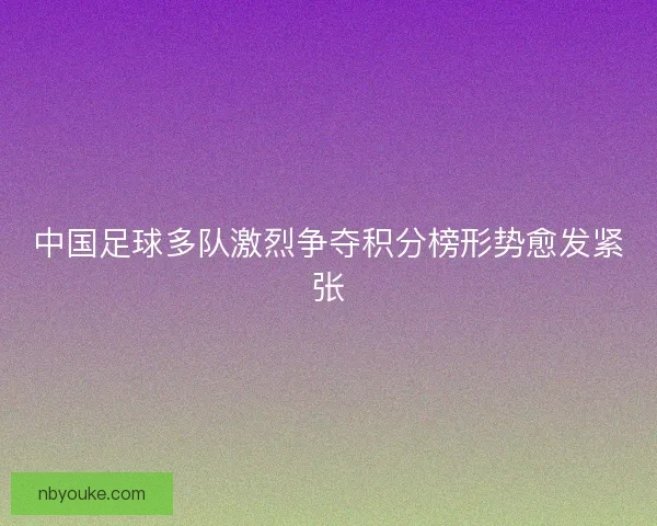 中国足球多队激烈争夺积分榜形势愈发紧张
