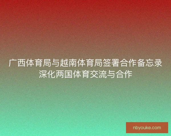 广西体育局与越南体育局签署合作备忘录深化两国体育交流与合作 广西体育局与越南体育局签署合作备忘录深化两国体育交流与合作