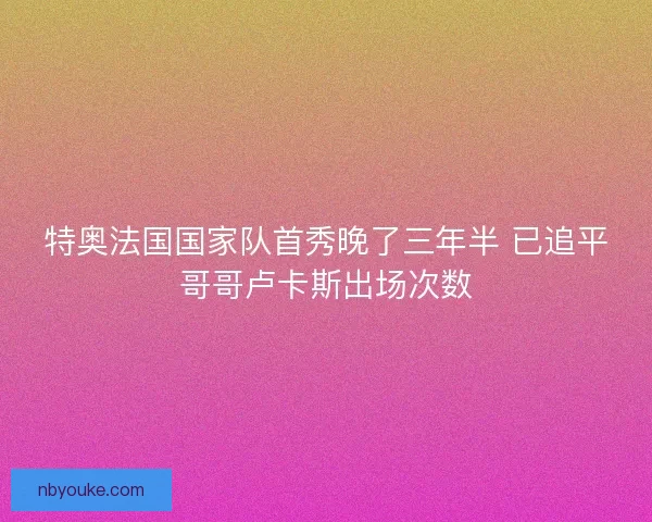 特奥法国国家队首秀晚了三年半 已追平哥哥卢卡斯出场次数 特奥法国国家队首秀晚了三年半 已追平哥哥卢卡斯出场次数
