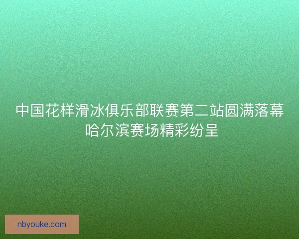 中国花样滑冰俱乐部联赛第二站圆满落幕 哈尔滨赛场精彩纷呈 中国花样滑冰俱乐部联赛第二站圆满落幕 哈尔滨赛场精彩纷呈