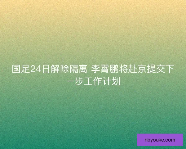 国足24日解除隔离 李霄鹏将赴京提交下一步工作计划 国足24日解除隔离 李霄鹏将赴京提交下一步工作计划