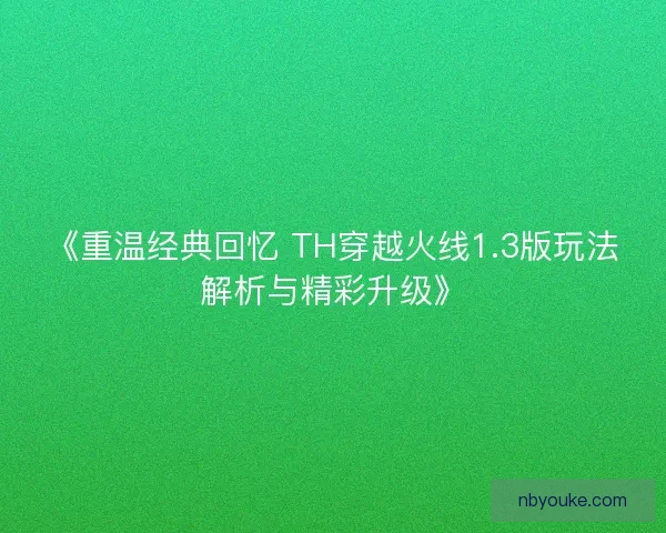 《重温经典回忆 TH穿越火线1.3版玩法解析与精彩升级》 《重温经典回忆 TH穿越火线1.3版玩法解析与精彩升级》