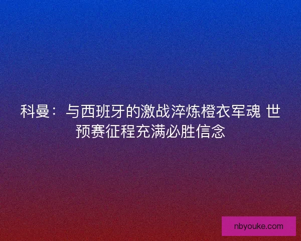 科曼：与西班牙的激战淬炼橙衣军魂 世预赛征程充满必胜信念