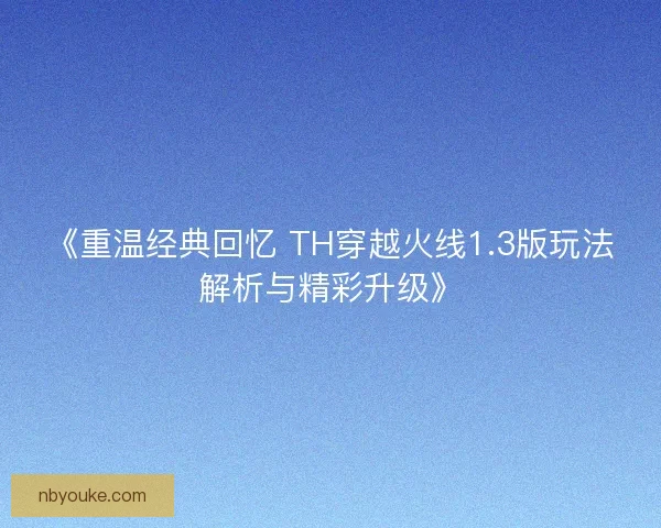 《重温经典回忆 TH穿越火线1.3版玩法解析与精彩升级》 《重温经典回忆 TH穿越火线1.3版玩法解析与精彩升级》