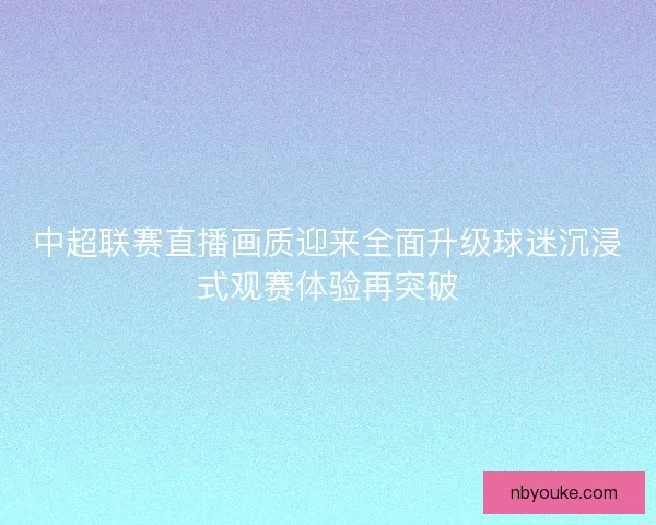 中超联赛直播画质迎来全面升级球迷沉浸式观赛体验再突破 中超联赛直播画质迎来全面升级球迷沉浸式观赛体验再突破