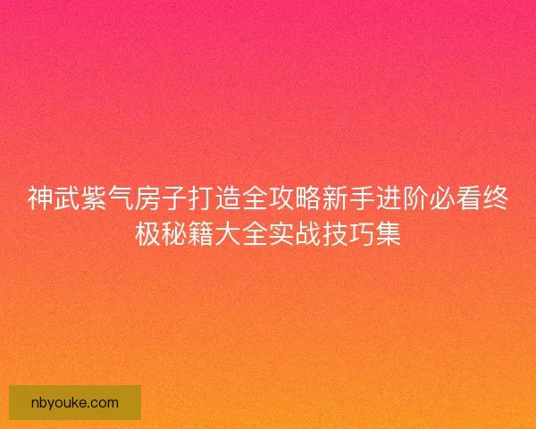神武紫气房子打造全攻略新手进阶必看终极秘籍大全实战技巧集 神武紫气房子打造全攻略新手进阶必看终极秘籍大全实战技巧集